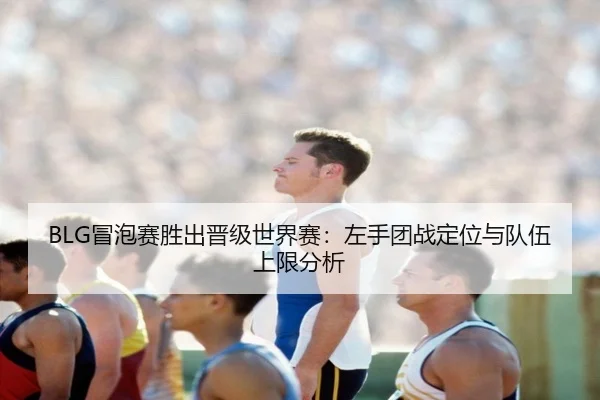 BLG冒泡赛胜出晋级世界赛：左手团战定位与队伍上限分析